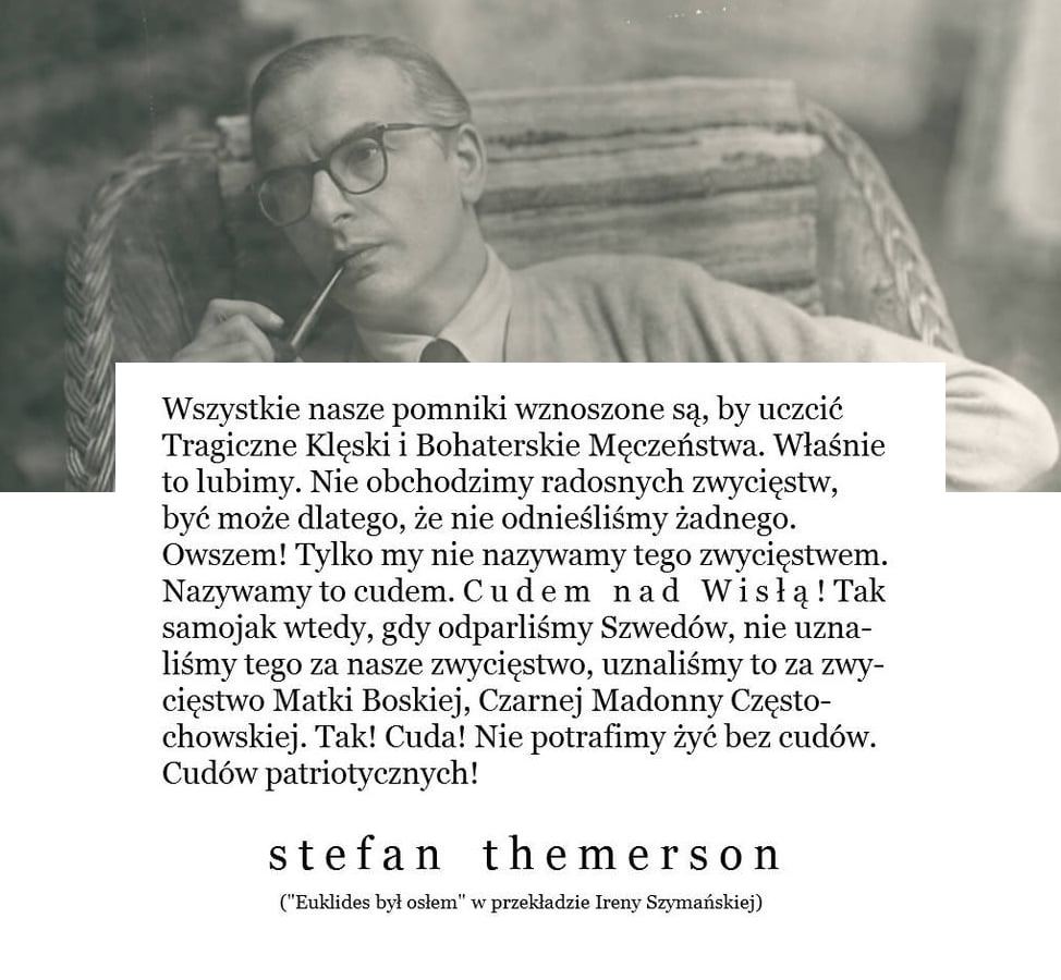 Może być zdjęciem przedstawiającym 1 osoba i tekst „Wszystkie nasze pomniki wznoszone są, by uczcić Tragiczne Klęski Bohaterskie MÄczeństwa. Właśnie to lubimy. Nie obchodzimy radosnych zwycięstw, być może dlatego, że nie odnieśliśmy żadnego. Owszem! Tylko my nie nazywamy tego zwycięstwem. Nazywamy to cudem. Cudem nad Wisłą Tak samojak wtedy, gdy odparliśmy Szwedów, nie uzna- liśmy tego za nasze zwycięstwo, uznaliśmy to za zwy- cięstwo Matki Boskiej, Czarnej Madonny Często- chowskiej. Tak! Cuda! Nie potrafimy żyć bez cudów. Cudów patriotycznych! stefan themerson ("Euklides był osłem" w przekładzie Ireny Szymańskiej)”