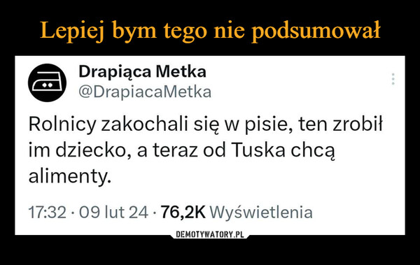  –  Drapiąca Metka@DrapiacaMetkaRolnicy zakochali się w pisie, ten zrobiłim dziecko, a teraz od Tuska chcąalimenty.17:32.09 lut 24 76,2K Wyświetlenia●●