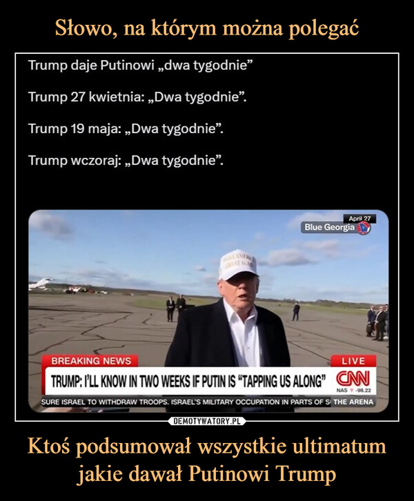 Ktoś podsumował wszystkie ultimatum jakie dawał Putinowi Trump –  Trump daje Putinowi,,dwa tygodnie❞Trump 27 kwietnia: „,Dwa tygodnie".Trump 19 maja: „,Dwa tygodnie".Trump wczoraj: „Dwa tygodnie”.AMERAYAApril 27Blue GeorgiaBREAKING NEWSLIVETRUMP: I'LL KNOW IN TWO WEEKS IF PUTIN IS "TAPPING US ALONG" CANNAS ▼ -98.22SURE ISRAEL TO WITHDRAW TROOPS. ISRAEL'S MILITARY OCCUPATION IN PARTS OF S THE ARENA